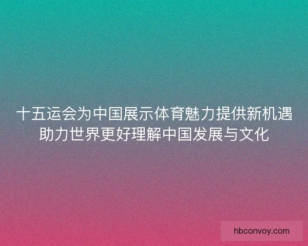 十五运会为中国展示体育魅力提供新机遇助力世界更好理解中国发展与文化