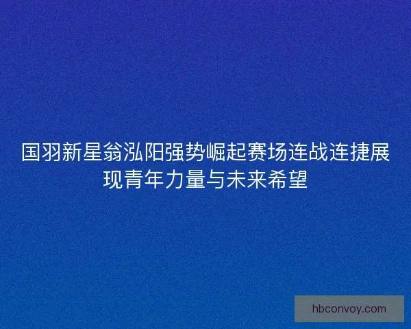 国羽新星翁泓阳强势崛起赛场连战连捷展现青年力量与未来希望